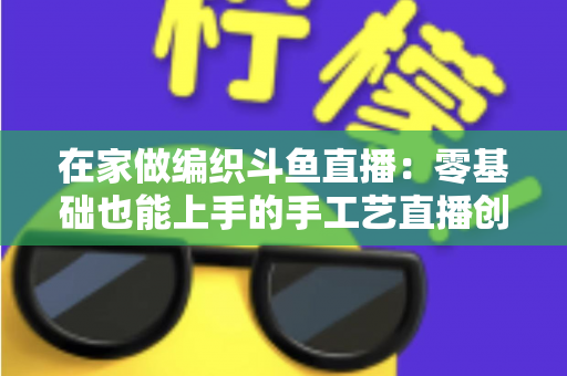 在家做编织斗鱼直播：零基础也能上手的手工艺直播创业全攻略
