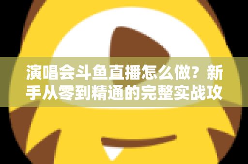 演唱会斗鱼直播怎么做？新手从零到精通的完整实战攻略与合规指南