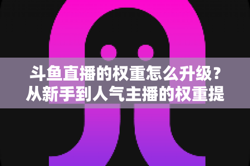 斗鱼直播的权重怎么升级?从新手到人气主播的权重提升全攻略 斗鱼直播的权重怎么升级?从新手到人气主播的权重提升全攻略