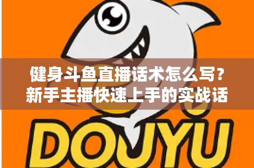 健身斗鱼直播话术怎么写？新手主播快速上手的实战话术指南