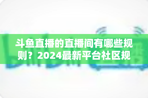 斗鱼直播的直播间有哪些规则？2024最新平台社区规范与主播守则全解析