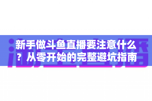新手做斗鱼直播要注意什么？从零开始的完整避坑指南