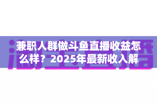 兼职人群做斗鱼直播收益怎么样？2025年最新收入解析与赚钱指南
