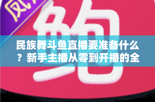 民族舞斗鱼直播要准备什么？新手主播从零到开播的全方位准备指南