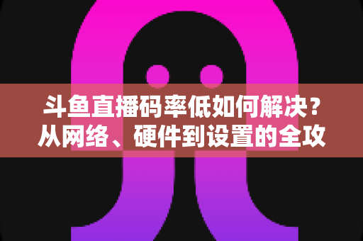 斗鱼直播码率低如何解决？从网络、硬件到设置的全攻略，让直播画质瞬间提升