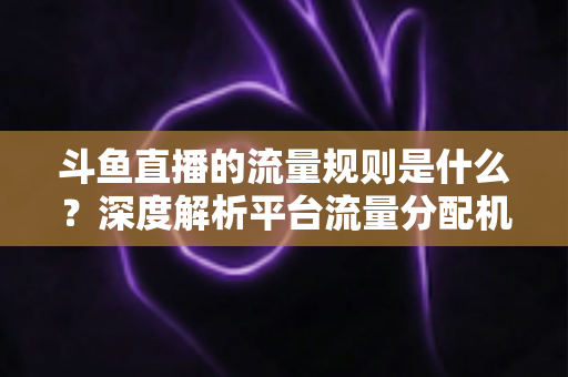 斗鱼直播的流量规则是什么?深度解析平台流量分配机制与主播涨流实战指南 斗鱼直播的流量规则是什么?深度解析平台流量分配机制与主播涨流实战指南