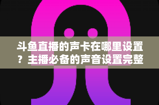斗鱼直播的声卡在哪里设置?主播必备的声音设置完整指南 斗鱼直播的声卡在哪里设置?主播必备的声音设置完整指南