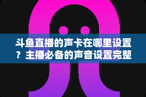 斗鱼直播的声卡在哪里设置?主播必备的声音设置完整指南 斗鱼直播的声卡在哪里设置?主播必备的声音设置完整指南