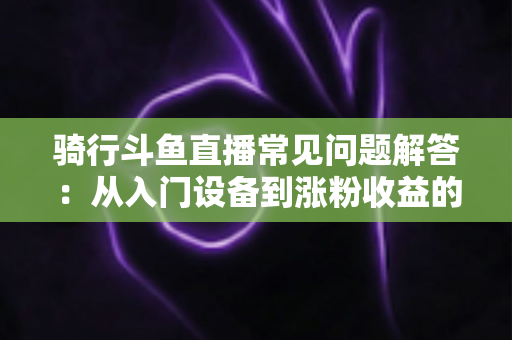 骑行斗鱼直播常见问题解答：从入门设备到涨粉收益的全流程实用指南