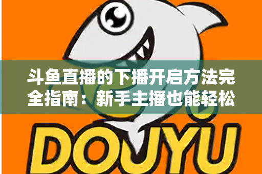 斗鱼直播的下播开启方法完全指南：新手主播也能轻松掌握的规范收播流程与实用技巧