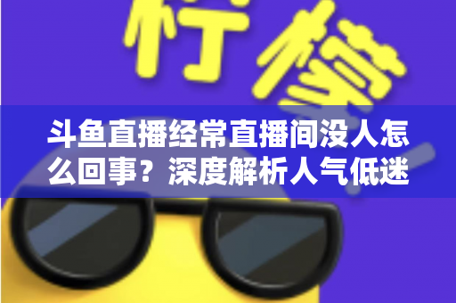 斗鱼直播经常直播间没人怎么回事？深度解析人气低迷的真正原因与破解之道