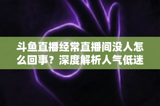斗鱼直播经常直播间没人怎么回事？深度解析人气低迷的真正原因与破解之道