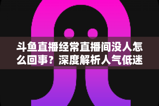 斗鱼直播经常直播间没人怎么回事？深度解析人气低迷的真正原因与破解之道