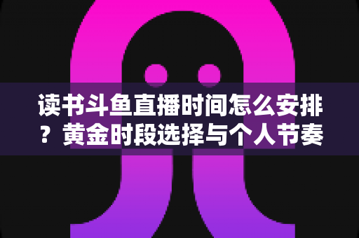 读书斗鱼直播时间怎么安排?黄金时段选择与个人节奏规划全攻略 读书斗鱼直播时间怎么安排?黄金时段选择与个人节奏规划全攻略