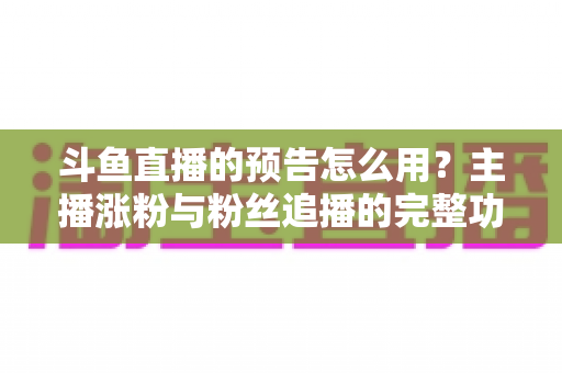 斗鱼直播的预告怎么用?主播涨粉与粉丝追播的完整功能指南 斗鱼直播的预告怎么用?主播涨粉与粉丝追播的完整功能指南