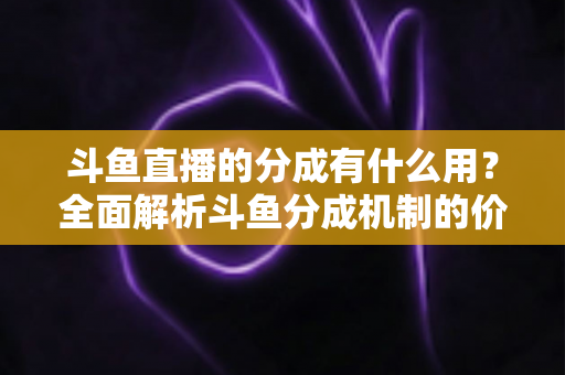 斗鱼直播的分成有什么用?全面解析斗鱼分成机制的价值、规则与收益指南 斗鱼直播的分成有什么用?全面解析斗鱼分成机制的价值、规则与收益指南