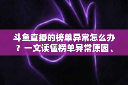 斗鱼直播的榜单异常怎么办？一文读懂榜单异常原因、处理方法与预防技巧全攻略