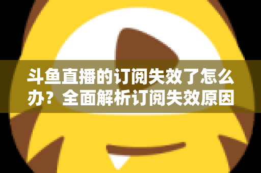 斗鱼直播的订阅失效了怎么办？全面解析订阅失效原因与快速恢复订阅的实用指南