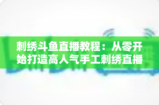 刺绣斗鱼直播教程：从零开始打造高人气手工刺绣直播间的完整指南