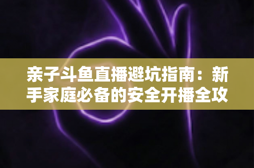 亲子斗鱼直播避坑指南:新手家庭必备的安全开播全攻略,助你避开雷区、打造优质亲子内容 亲子斗鱼直播避坑指南:新手家庭必备的安全开播全攻略,助你避开雷区、打造优质亲子内容