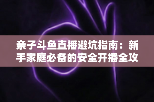 亲子斗鱼直播避坑指南:新手家庭必备的安全开播全攻略,助你避开雷区、打造优质亲子内容 亲子斗鱼直播避坑指南:新手家庭必备的安全开播全攻略,助你避开雷区、打造优质亲子内容