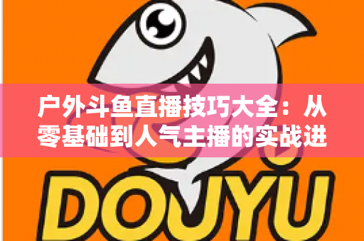 户外斗鱼直播技巧大全:从零基础到人气主播的实战进阶指南 户外斗鱼直播技巧大全:从零基础到人气主播的实战进阶指南