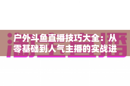 户外斗鱼直播技巧大全：从零基础到人气主播的实战进阶指南