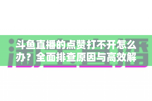 斗鱼直播的点赞打不开怎么办？全面排查原因与高效解决指南