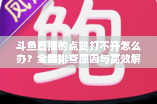 斗鱼直播的点赞打不开怎么办？全面排查原因与高效解决指南