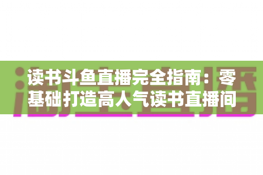 读书斗鱼直播完全指南：零基础打造高人气读书直播间的实战秘籍