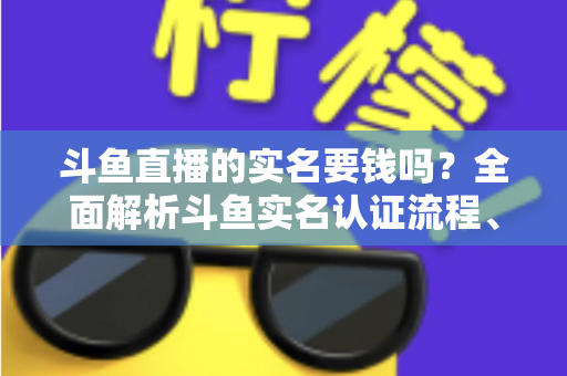 斗鱼直播的实名要钱吗？全面解析斗鱼实名认证流程、费用真相与防骗指南