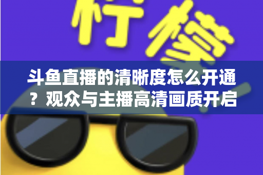 斗鱼直播的清晰度怎么开通?观众与主播高清画质开启全攻略 斗鱼直播的清晰度怎么开通?观众与主播高清画质开启全攻略