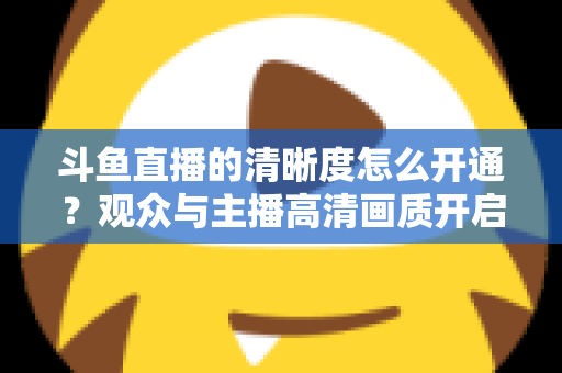 斗鱼直播的清晰度怎么开通?观众与主播高清画质开启全攻略 斗鱼直播的清晰度怎么开通?观众与主播高清画质开启全攻略
