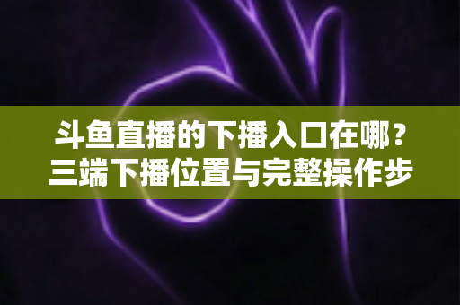 斗鱼直播的下播入口在哪?三端下播位置与完整操作步骤全解析 斗鱼直播的下播入口在哪?三端下播位置与完整操作步骤全解析