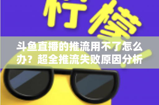 斗鱼直播的推流用不了怎么办?超全推流失败原因分析与实用解决指南 斗鱼直播的推流用不了怎么办?超全推流失败原因分析与实用解决指南