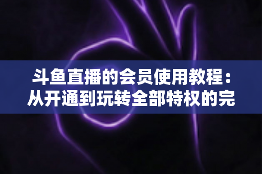 斗鱼直播的会员使用教程:从开通到玩转全部特权的完整指南 斗鱼直播的会员使用教程:从开通到玩转全部特权的完整指南