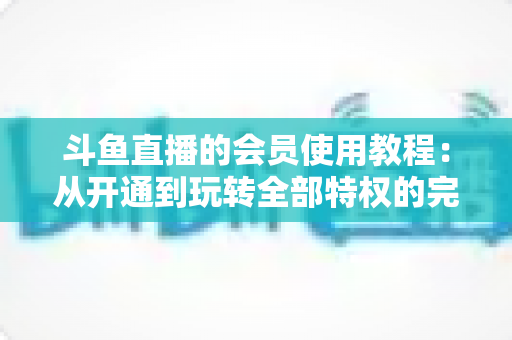 斗鱼直播的会员使用教程:从开通到玩转全部特权的完整指南 斗鱼直播的会员使用教程:从开通到玩转全部特权的完整指南