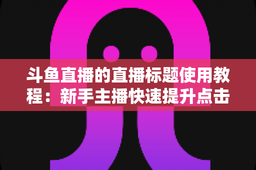 斗鱼直播的直播标题使用教程：新手主播快速提升点击率的完整攻略