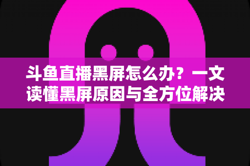 斗鱼直播黑屏怎么办？一文读懂黑屏原因与全方位解决方案，快速恢复流畅观影体验