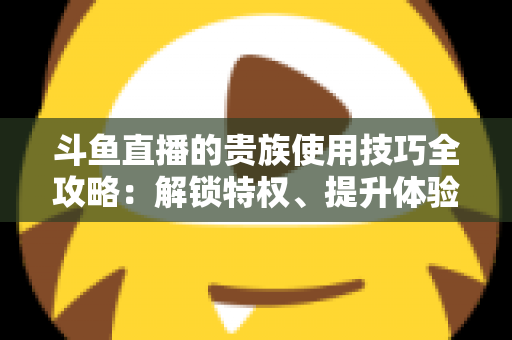 斗鱼直播的贵族使用技巧全攻略：解锁特权、提升体验的实用指南