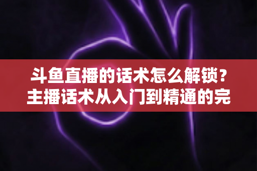 斗鱼直播的话术怎么解锁?主播话术从入门到精通的完整攻略 斗鱼直播的话术怎么解锁?主播话术从入门到精通的完整攻略