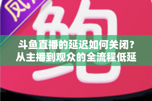 斗鱼直播的延迟如何关闭？从主播到观众的全流程低延迟优化指南