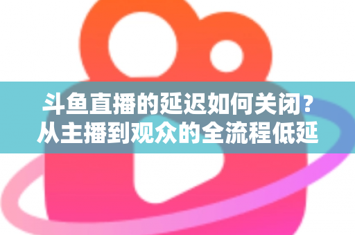 斗鱼直播的延迟如何关闭？从主播到观众的全流程低延迟优化指南