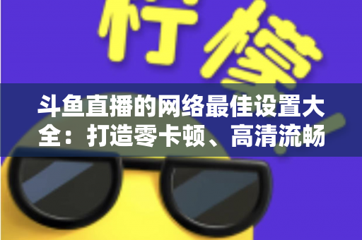 斗鱼直播的网络最佳设置大全:打造零卡顿、高清流畅直播体验的完整优化指南 斗鱼直播的网络最佳设置大全:打造零卡顿、高清流畅直播体验的完整优化指南