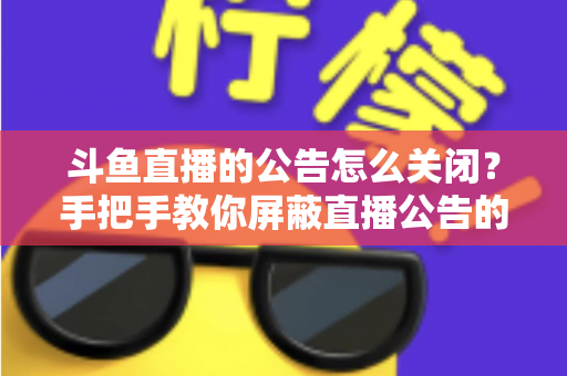 斗鱼直播的公告怎么关闭?手把手教你屏蔽直播公告的完整实用教程 斗鱼直播的公告怎么关闭?手把手教你屏蔽直播公告的完整实用教程