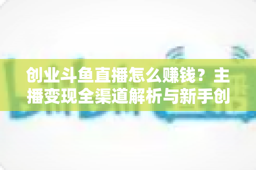 创业斗鱼直播怎么赚钱?主播变现全渠道解析与新手创业实战指南 创业斗鱼直播怎么赚钱?主播变现全渠道解析与新手创业实战指南