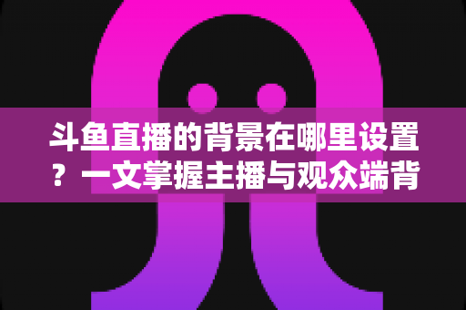 斗鱼直播的背景在哪里设置?一文掌握主播与观众端背景自定义全攻略 斗鱼直播的背景在哪里设置?一文掌握主播与观众端背景自定义全攻略