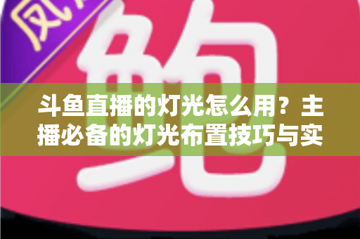 斗鱼直播的灯光怎么用？主播必备的灯光布置技巧与实战指南