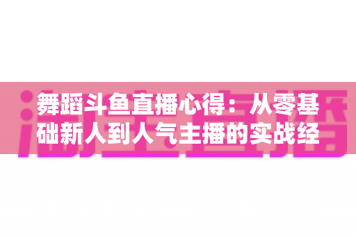 舞蹈斗鱼直播心得:从零基础新人到人气主播的实战经验全解析 舞蹈斗鱼直播心得:从零基础新人到人气主播的实战经验全解析