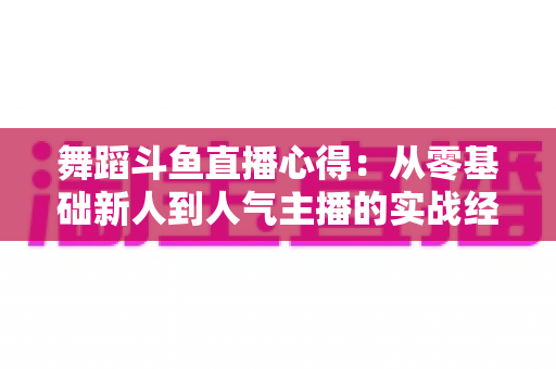 舞蹈斗鱼直播心得:从零基础新人到人气主播的实战经验全解析 舞蹈斗鱼直播心得:从零基础新人到人气主播的实战经验全解析